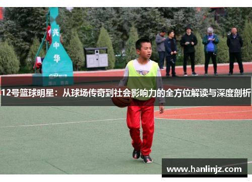 12号篮球明星：从球场传奇到社会影响力的全方位解读与深度剖析